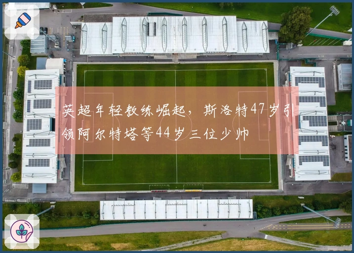 英超年轻教练崛起，斯洛特47岁引领阿尔特塔等44岁三位少帅
